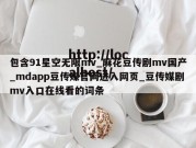包含91星空无限mv_麻花豆传剧mv国产_mdapp豆传媒官网进入网页_豆传媒剧mv入口在线看的词条